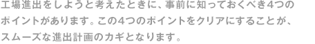 工場進出をしようと考えたときに、事前に知っておくべき4つのポイントがあります。この4つのポイントをクリアにすることが、スムーズな進出計畫のカギとなります。