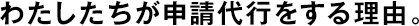 わたしたちが申請代行をする理由。